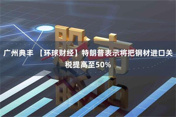 广州典丰 【环球财经】特朗普表示将把钢材进口关税提高至50%