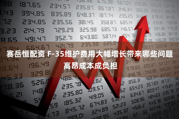 赛岳恒配资 F-35维护费用大幅增长带来哪些问题 高昂成本成负担