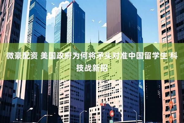 微豪配资 美国政府为何将矛头对准中国留学生 科技战新招