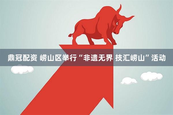 鼎冠配资 崂山区举行“非遗无界 技汇崂山”活动