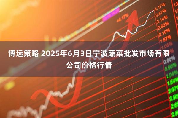 博远策略 2025年6月3日宁波蔬菜批发市场有限公司价格行情