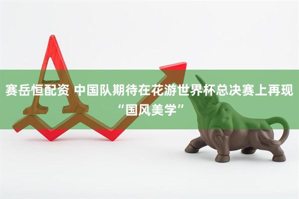 赛岳恒配资 中国队期待在花游世界杯总决赛上再现“国风美学”