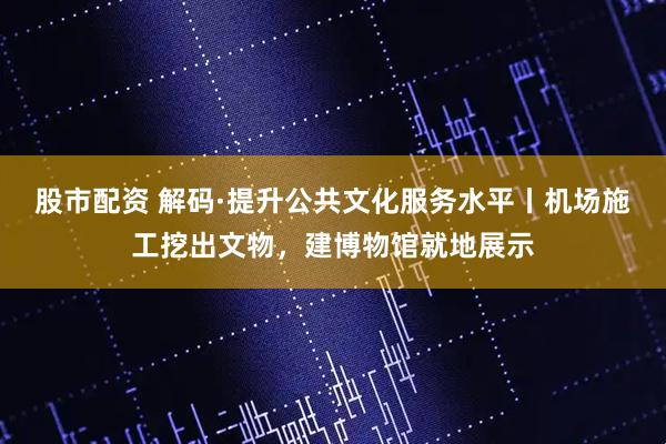 股市配资 解码·提升公共文化服务水平丨机场施工挖出文物，建博物馆就地展示