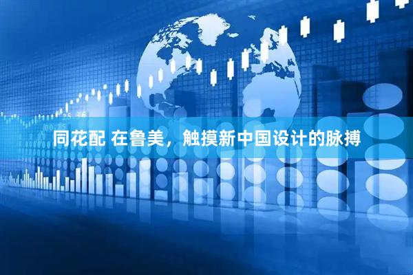同花配 在鲁美，触摸新中国设计的脉搏