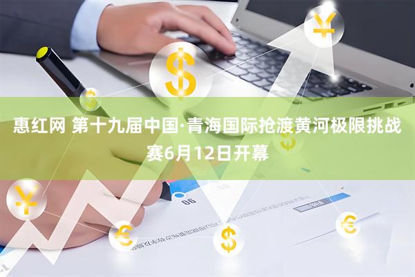 惠红网 第十九届中国·青海国际抢渡黄河极限挑战赛6月12日开幕