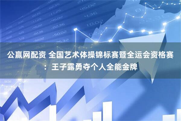 公赢网配资 全国艺术体操锦标赛暨全运会资格赛：王子露勇夺个人全能金牌