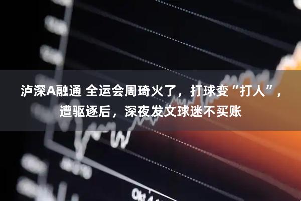 泸深A融通 全运会周琦火了，打球变“打人”，遭驱逐后，深夜发文球迷不买账