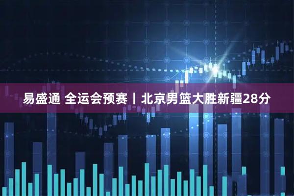 易盛通 全运会预赛丨北京男篮大胜新疆28分