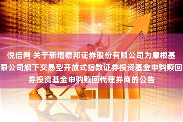 悦倍网 关于新增德邦证券股份有限公司为摩根基金管理(中国)有限公司旗下交易型开放式指数证券投资基金申购赎回代理券商的公告