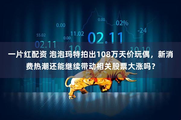 一片红配资 泡泡玛特拍出108万天价玩偶，新消费热潮还能继续带动相关股票大涨吗？