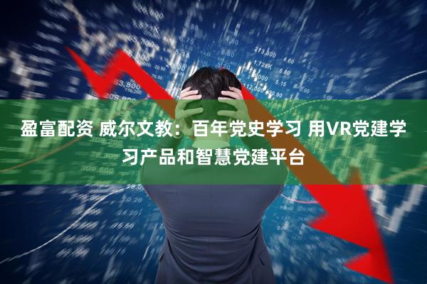 盈富配资 威尔文教：百年党史学习 用VR党建学习产品和智慧党建平台
