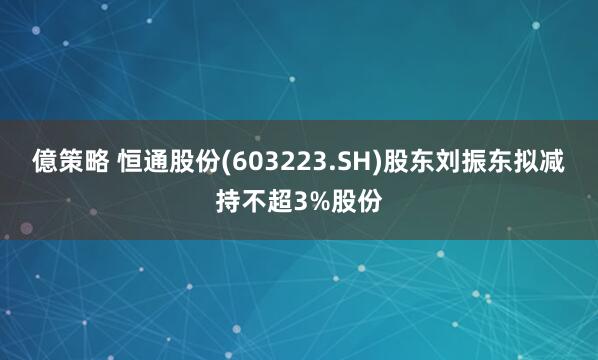 億策略 恒通股份(603223.SH)股东刘振东拟减持不超3%股份