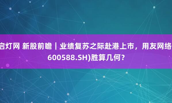 启灯网 新股前瞻｜业绩复苏之际赴港上市，用友网络(600588.SH)胜算几何？