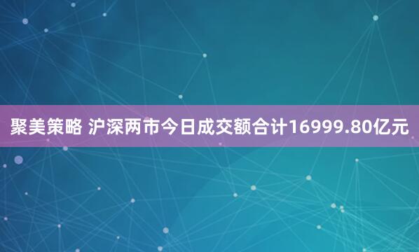 聚美策略 沪深两市今日成交额合计16999.80亿元