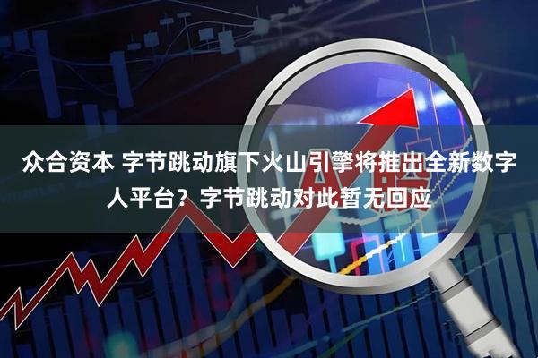 众合资本 字节跳动旗下火山引擎将推出全新数字人平台？字节跳动对此暂无回应