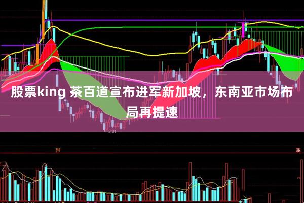 股票king 茶百道宣布进军新加坡，东南亚市场布局再提速