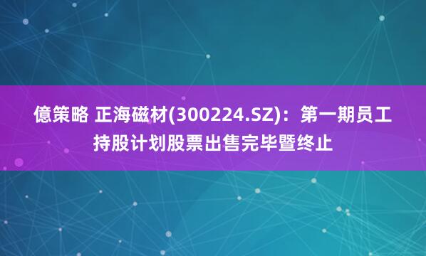 億策略 正海磁材(300224.SZ)：第一期员工持股计划股票出售完毕暨终止