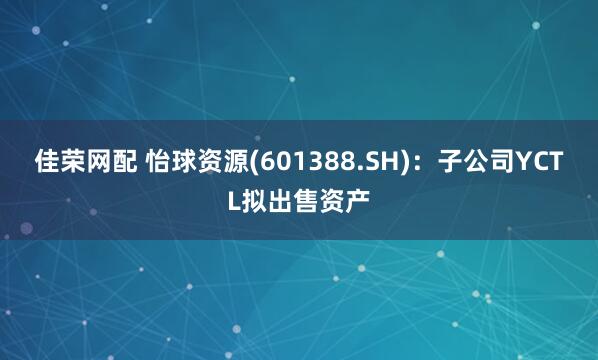 佳荣网配 怡球资源(601388.SH)：子公司YCTL拟出售资产