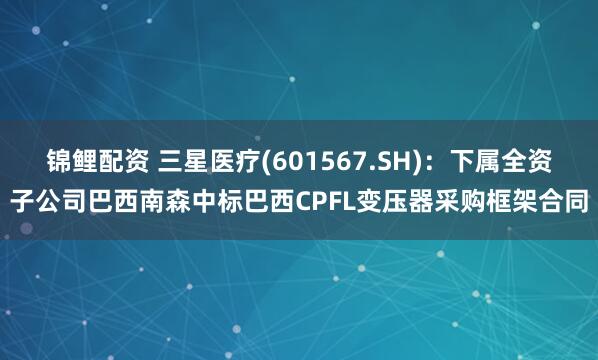 锦鲤配资 三星医疗(601567.SH)：下属全资子公司巴西南森中标巴西CPFL变压器采购框架合同