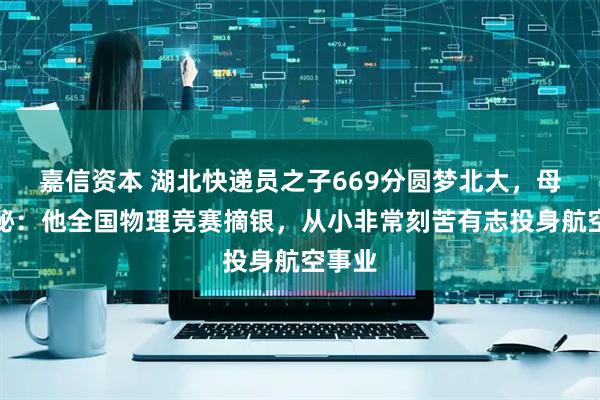 嘉信资本 湖北快递员之子669分圆梦北大，母亲揭秘：他全国物理竞赛摘银，从小非常刻苦有志投身航空事业