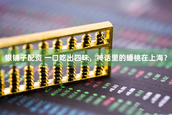 银铺子配资 一口吃出四味，神话里的蟠桃在上海？