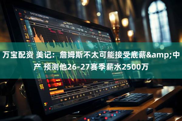 万宝配资 美记：詹姆斯不太可能接受底薪&中产 预测他26-27赛季薪水2500万