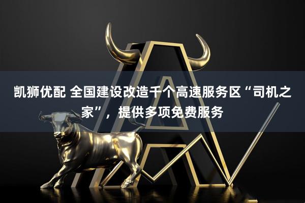凯狮优配 全国建设改造千个高速服务区“司机之家”，提供多项免费服务
