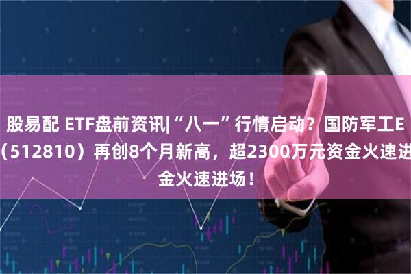 股易配 ETF盘前资讯|“八一”行情启动？国防军工ETF（512810）再创8个月新高，超2300万元资金火速进场！