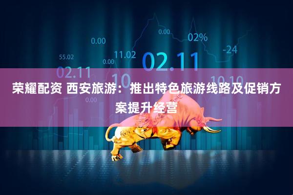 荣耀配资 西安旅游：推出特色旅游线路及促销方案提升经营