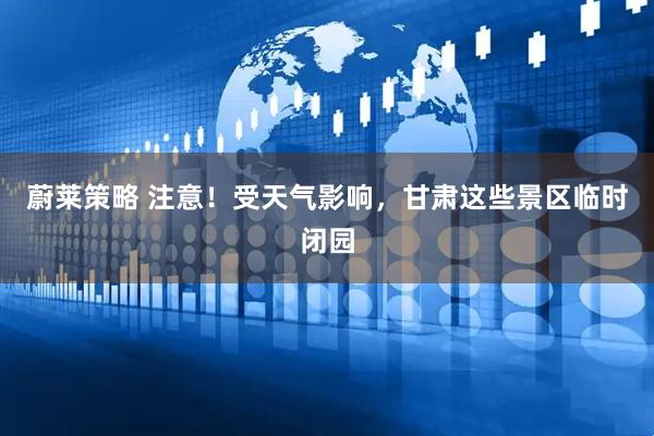 蔚莱策略 注意！受天气影响，甘肃这些景区临时闭园