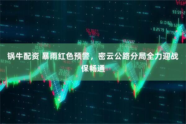 锅牛配资 暴雨红色预警，密云公路分局全力迎战保畅通