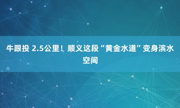 牛跟投 2.5公里！顺义这段“黄金水道”变身滨水空间