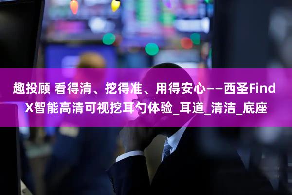 趣投顾 看得清、挖得准、用得安心——西圣Find X智能高清可视挖耳勺体验_耳道_清洁_底座