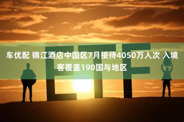 车优配 锦江酒店中国区7月接待4050万人次 入境客覆盖190国与地区