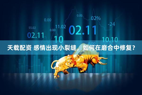 天载配资 感情出现小裂缝，如何在磨合中修复？