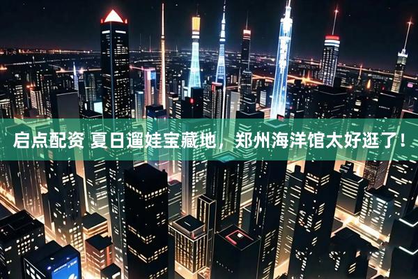 启点配资 夏日遛娃宝藏地，郑州海洋馆太好逛了！