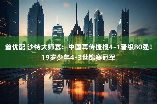 鑫优配 沙特大师赛：中国再传捷报4-1晋级80强！19岁少年4-3世锦赛冠军