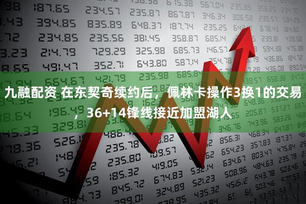 九融配资 在东契奇续约后，佩林卡操作3换1的交易，36+14锋线接近加盟湖人