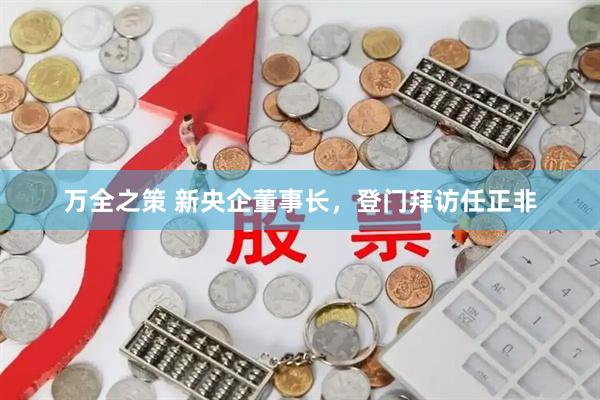 万全之策 新央企董事长，登门拜访任正非
