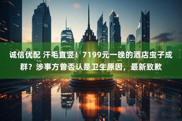 诚信优配 汗毛直竖！7199元一晚的酒店虫子成群？涉事方曾否认是卫生原因，最新致歉