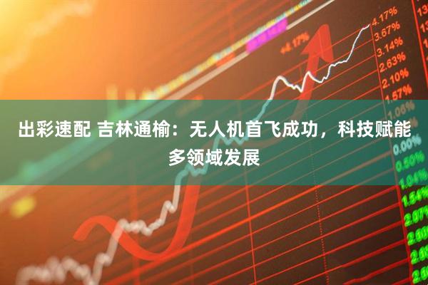 出彩速配 吉林通榆：无人机首飞成功，科技赋能多领域发展