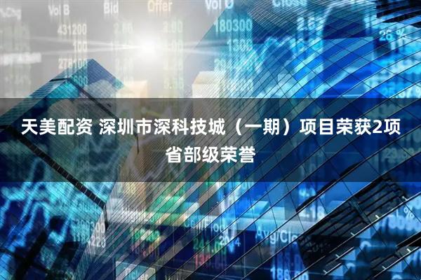 天美配资 深圳市深科技城（一期）项目荣获2项省部级荣誉