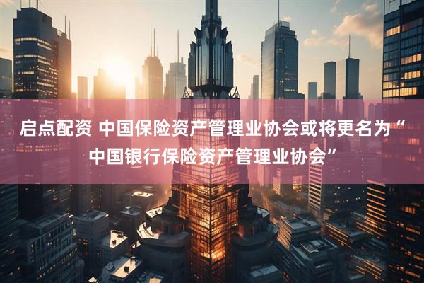 启点配资 中国保险资产管理业协会或将更名为“中国银行保险资产管理业协会”