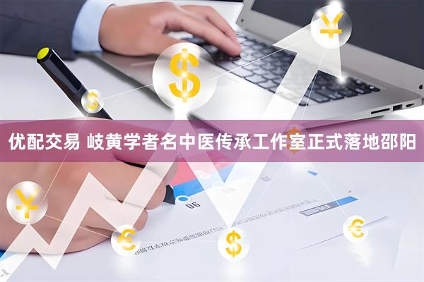 优配交易 岐黄学者名中医传承工作室正式落地邵阳