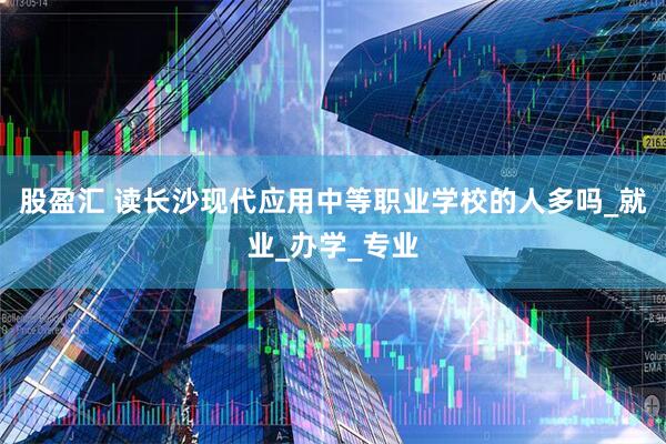 股盈汇 读长沙现代应用中等职业学校的人多吗_就业_办学_专业