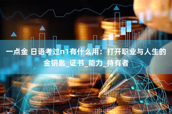 一点金 日语考过n1有什么用：打开职业与人生的金钥匙_证书_能力_持有者