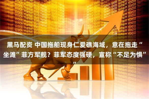 黑马配资 中国拖船现身仁爱礁海域，意在拖走“坐滩”菲方军舰？菲军态度强硬，宣称“不足为惧”