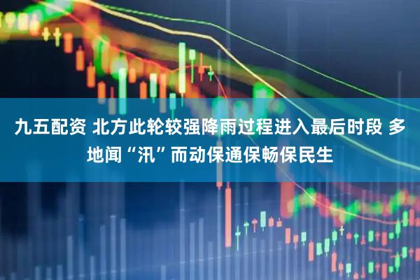 九五配资 北方此轮较强降雨过程进入最后时段 多地闻“汛”而动保通保畅保民生