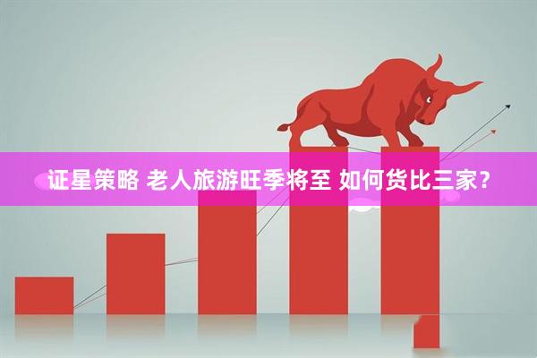 证星策略 老人旅游旺季将至 如何货比三家？