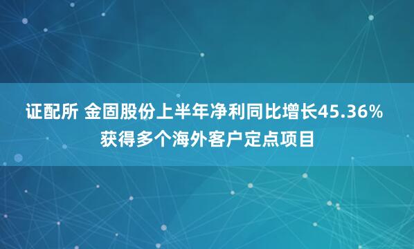 证配所 金固股份上半年净利同比增长45.36% 获得多个海外客户定点项目